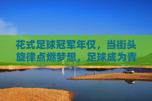 花式足球冠军年仅,当街头旋律点燃梦想,足球成为青春的画笔,花式足球冠军,街头旋律点燃青春梦想的足球画笔