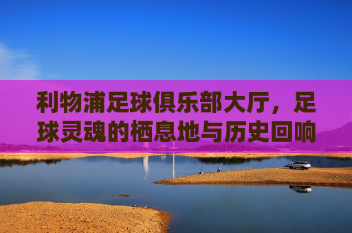 利物浦足球俱乐部大厅，足球灵魂的栖息地与历史回响