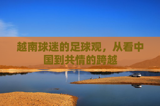 越南球迷的足球观,从看中国到共情的跨越