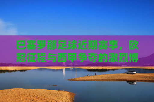 巴塞罗那足球近期赛事,欧冠征程与西甲争夺的激烈博弈