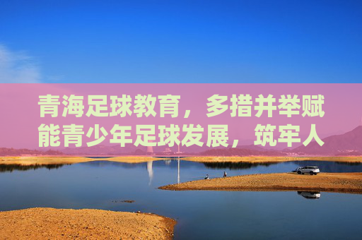 青海足球教育，多措并举赋能青少年足球发展，筑牢人才培养根基