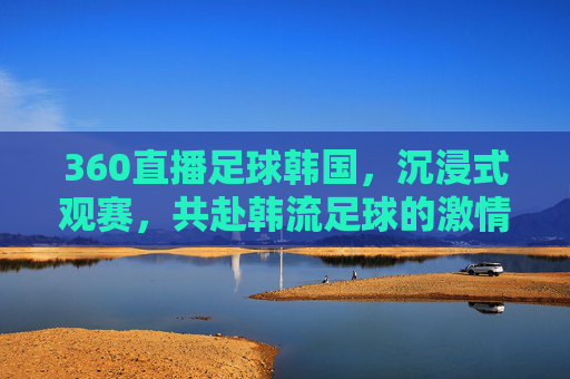 360直播足球韩国，沉浸式观赛，共赴韩流足球的激情盛宴