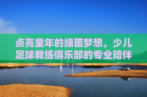 点亮童年的绿茵梦想,少儿足球教练俱乐部的专业陪伴与成长赋能,点亮童年的绿茵梦想,少儿足球教练俱乐部的专业陪伴与成长赋能