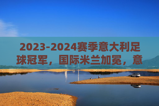 2023-2024赛季意大利足球冠军,国际米兰加冕,意甲格局再变