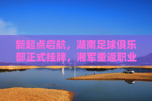 新起点启航，湖南足球俱乐部正式挂牌，湘军重返职业足坛再启征途