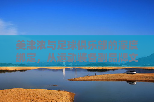美津浓与足球俱乐部的深度绑定,从运动装备到品牌文化的共生之旅