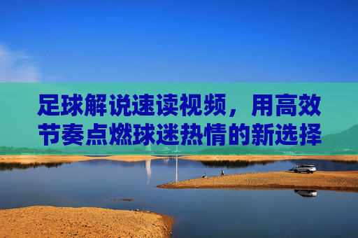 足球解说速读视频，用高效节奏点燃球迷热情的新选择，足球速读解说，高效节奏点燃球迷热情