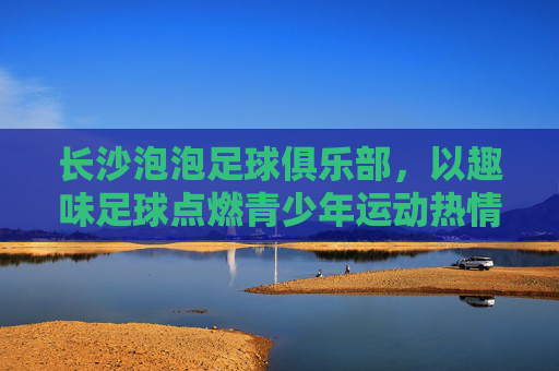 长沙泡泡足球俱乐部，以趣味足球点燃青少年运动热情，用安全快乐培育足球新苗