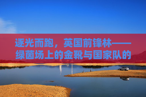 逐光而跑,英国前锋林——绿茵场上的金靴与国家队的希望之刃