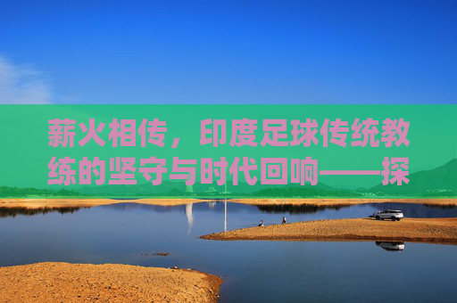 薪火相传,印度足球传统教练的坚守与时代回响——探寻本土智慧的足球传承之路