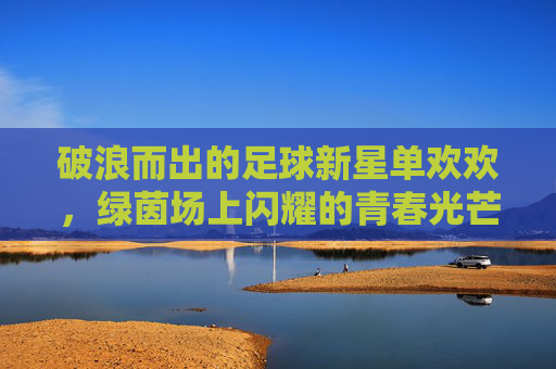 破浪而出的足球新星单欢欢,绿茵场上闪耀的青春光芒
