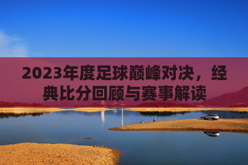 2023年度足球巅峰对决,经典比分回顾与赛事解读