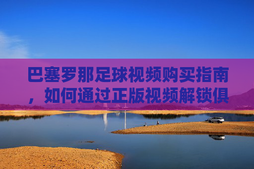 巴塞罗那足球视频购买指南，如何通过正版视频解锁俱乐部传奇与足球魅力