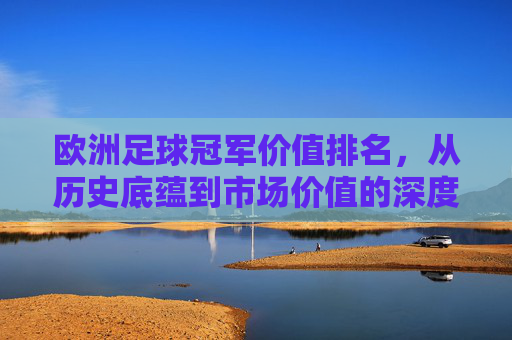 欧洲足球冠军价值排名,从历史底蕴到市场价值的深度解析