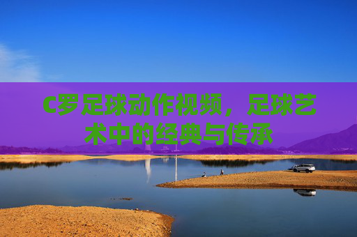 C罗足球动作视频，足球艺术中的经典与传承