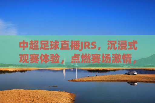 中超足球直播JRS,沉浸式观赛体验,点燃赛场激情,中超足球直播JRS,沉浸式观赛体验,点燃赛场激情