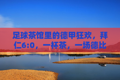 足球茶馆里的德甲狂欢，拜仁6:0，一杯茶，一场德比梦的延续，足球茶馆里的德甲狂欢，拜仁6:0狂胜，一杯茶续写德比梦的延续