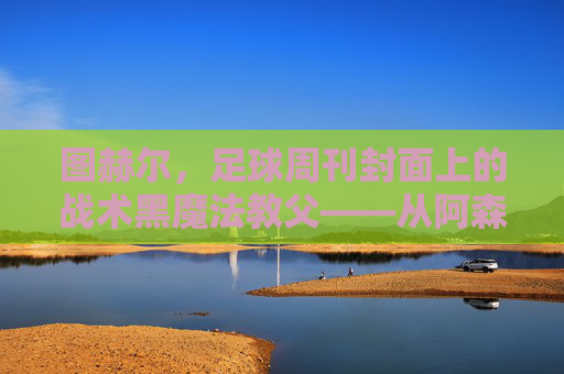 图赫尔，足球周刊封面上的战术黑魔法教父——从阿森纳到巴黎的执教传奇与媒体注目，图赫尔，足球周刊封面上的战术黑魔法教父——从阿森纳到巴黎的执教传奇与媒体注目