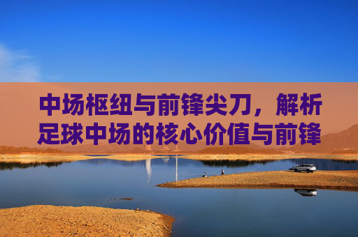 中场枢纽与前锋尖刀,解析足球中场的核心价值与前锋的致命吸引力,中场枢纽与前锋尖刀,解析足球中场的核心价值与前锋的致命吸引力