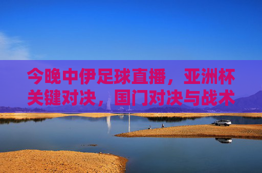 今晚中伊足球直播,亚洲杯关键对决,国门对决与战术博弈,球迷热血集结,不容错过!