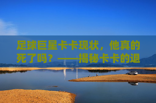 足球巨星卡卡现状，他真的死了吗？——揭秘卡卡的退役与近况