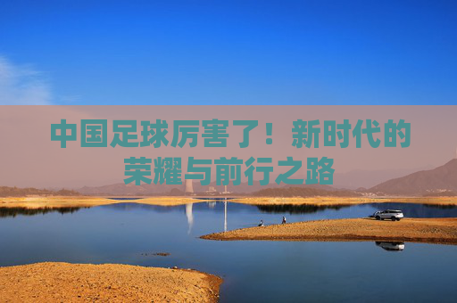 中国足球厉害了!新时代的荣耀与前行之路