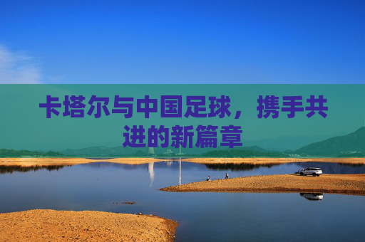 卡塔尔与中国足球,携手共进的新篇章
