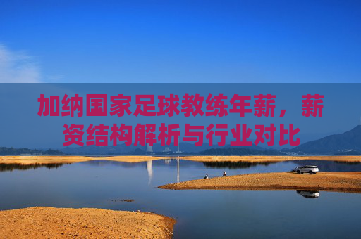 加纳国家足球教练年薪,薪资结构解析与行业对比