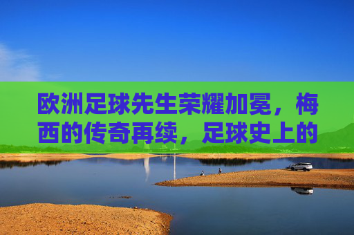 欧洲足球先生荣耀加冕,梅西的传奇再续,足球史上的不朽篇章