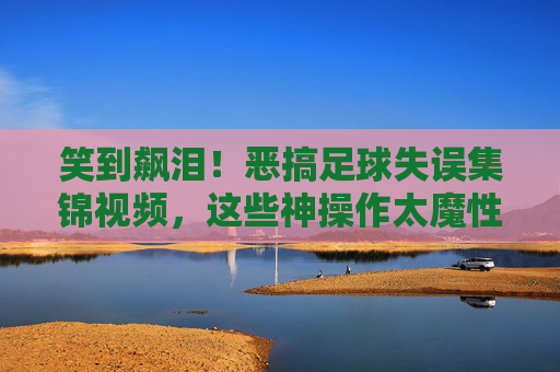 笑到飙泪！恶搞足球失误集锦视频，这些神操作太魔性了！