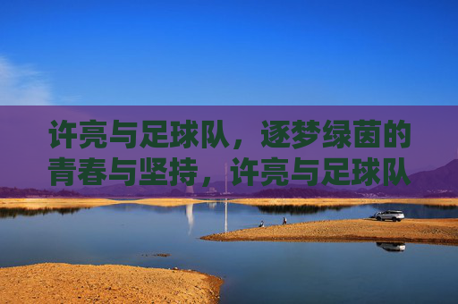 许亮与足球队,逐梦绿茵的青春与坚持,许亮与足球队,逐梦绿茵的青春与坚持