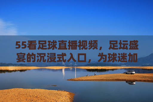 55看足球直播视频,足坛盛宴的沉浸式入口,为球迷加冕的观赛新选择