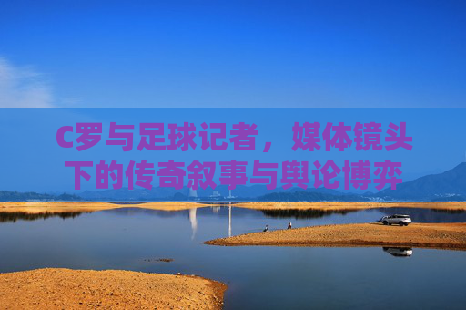 C罗与足球记者，媒体镜头下的传奇叙事与舆论博弈