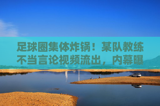 足球圈集体炸锅!某队教练不当言论视频流出,内幕曝光引众怒,各方紧急回应