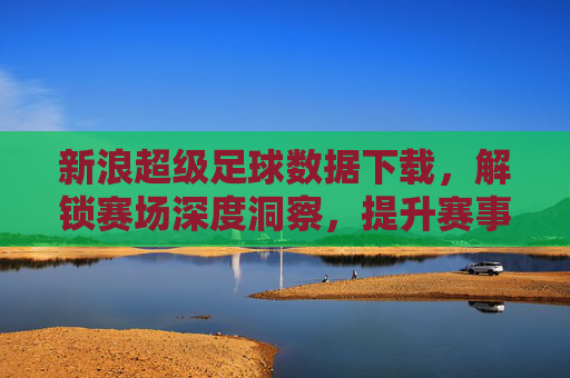新浪超级足球数据下载，解锁赛场深度洞察，提升赛事分析精准度