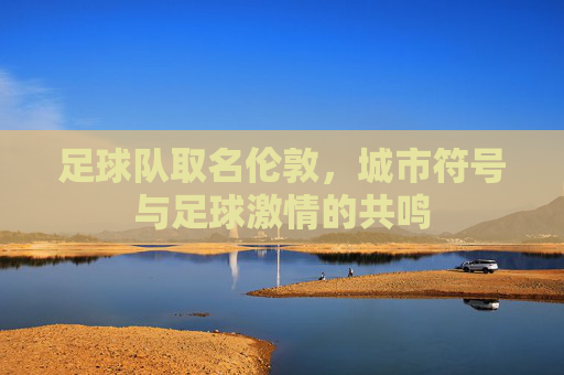 足球队取名伦敦，城市符号与足球激情的共鸣