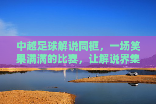 中越足球解说同框,一场笑果满满的比赛,让解说界集体破防
