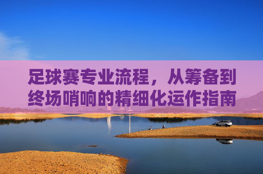 足球赛专业流程，从筹备到终场哨响的精细化运作指南
