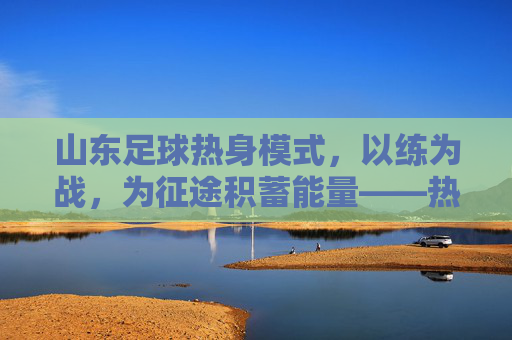 山东足球热身模式,以练为战,为征途积蓄能量——热身赛战术与精神内核解构