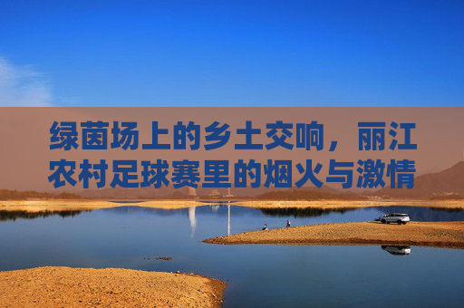 绿茵场上的乡土交响，丽江农村足球赛里的烟火与激情