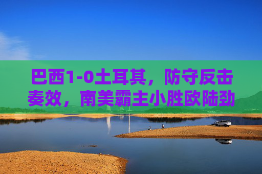 巴西1-0土耳其，防守反击奏效，南美霸主小胜欧陆劲旅，巴西1-0土耳其，防守反击奏效，南美霸主小胜欧陆劲旅