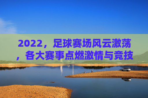 2022，足球赛场风云激荡，各大赛事点燃激情与竞技火种——年度赛事的精彩回顾与时代印记