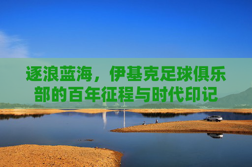 逐浪蓝海，伊基克足球俱乐部的百年征程与时代印记