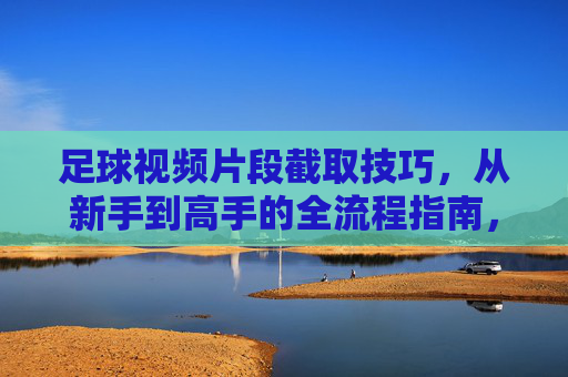 足球视频片段截取技巧,从新手到高手的全流程指南,足球视频片段截取技巧,从新手到高手的全流程实战指南