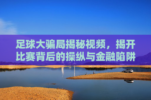 足球大骗局揭秘视频,揭开比赛背后的操纵与金融陷阱,足球大骗局揭秘,揭开比赛背后的操纵与金融陷阱