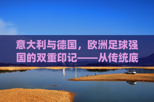 意大利与德国，欧洲足球强国的双重印记——从传统底蕴到现代竞技的传承与革新