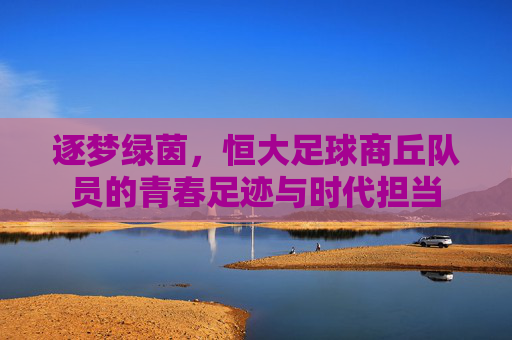 逐梦绿茵,恒大足球商丘队员的青春足迹与时代担当