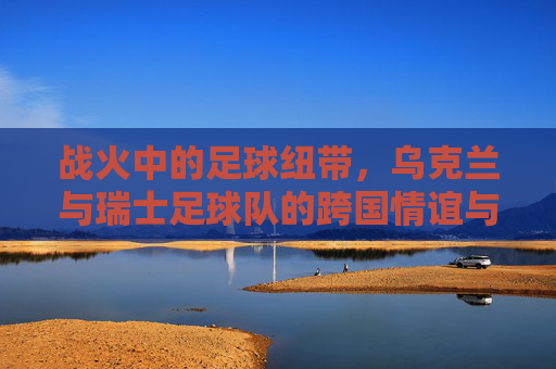 战火中的足球纽带,乌克兰与瑞士足球队的跨国情谊与坚韧传承