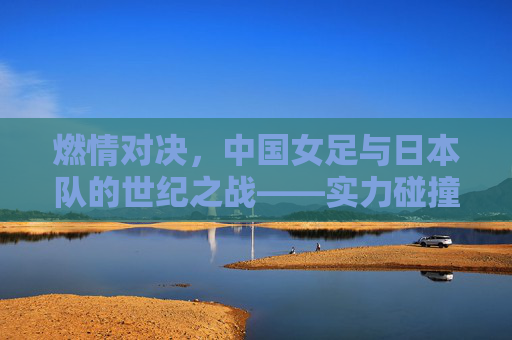 燃情对决,中国女足与日本队的世纪之战——实力碰撞下的荣耀与挑战