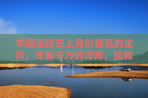 中国足球史上身价最高的主帅,年薪千万的洋帅,执教中超豪门的挑战与期待